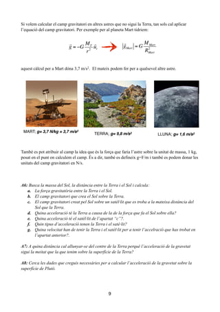 Si volem calcular el camp gravitatori en altres astres que no sigui la Terra, tan sols cal aplicar
l’equació del camp gravitatori. Per exemple per al planeta Mart tidriem:
!
!
!
!
!
!
aquest càlcul per a Mart dóna 3,7 m/s2. El mateix podem fer per a qualsevol altre astre.
!
!
!
També es pot atribuir al camp la idea que és la força que faria l’astre sobre la unitat de massa, 1 kg,
posat en el punt on calculem el camp. És a dir, també es defineix g=F/m i també es podem donar les
unitats del camp gravitatori en N/s.
!
!
!
A6: Busca la massa del Sol, la distància entre la Terra i el Sol i calcula:
a. La força gravitatòria entre la Terra i el Sol.
b. El camp gravitatori que crea el Sol sobre la Terra.
c. El camp gravitatori creat pel Sol sobre un satèl·lit que es troba a la mateixa distància del
Sol que la Terra.
d. Quina acceleració té la Terra a causa de la de la força que fa el Sol sobre ella?
e. Quina acceleració té el satèl·lit de l’apartat “c”?.
f. Quin tipus d’acceleració tenen la Terra i el satè·lit?
g. Quina velocitat han de tenir la Terra i el satèl·lit per a tenir l’accelració que has trobat en
l’apartat anterior?.
!
A7: A quina distància cal allunyar-se del centre de la Terra perquè l’acceleració de la gravetat
sigui la meitat que la que tenim sobre la superfície de la Terra?
!
A8: Cerca les dades que creguis necessàries per a calcular l’acceleració de la gravetat sobre la
superfície de Plutó.
!
!
!
9

gMart = G
MMart
RMart
2

g = −G
MT
r2

ur
MART; g= 3,7 N/kg = 3,7 m/s2
TERRA; g= 9,8 m/s2
LLUNA; g= 1,6 m/s2
 