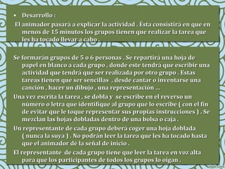 • Desarrollo :
El animador pasará a explicar la actividad . Ésta consistirá en que en
menos de 15 minutos los grupos tienen que realizar la tarea que
les ha tocado llevar a cabo .
Se formarán grupos de 5 o 6 personas . Se repartirá una hoja de
papel en blanco a cada grupo , donde este tendrá que escribir una
actividad que tendrá que ser realizada por otro grupo . Estas
tareas tienen que ser sencillas , desde cantar o inventarse una
canción , hacer un dibujo , una representación …
Una vez escrita la tarea , se dobla y se escribe en el reverso un
número o letra que identifique al grupo que lo escribe ( con el fin
de evitar que le toque representar sus propias instrucciones ) . Se
mezclan las hojas dobladas dentro de una bolsa o caja .
Un representante de cada grupo deberá coger una hoja doblada
( nunca la suya ) . No podrán leer la tarea que les ha tocado hasta
que el animador dé la señal de inicio .
El representante de cada grupo tiene que leer la tarea en voz alta
para que los participantes de todos los grupos lo oigan .

 