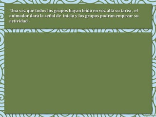Una vez que todos los grupos hayan leído en voz alta su tarea , el
animador dará la señal de inicio y los grupos podrán empezar su
actividad .

 