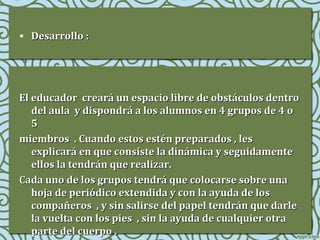 • Desarrollo :

El educador creará un espacio libre de obstáculos dentro
del aula y dispondrá a los alumnos en 4 grupos de 4 o
5
miembros . Cuando estos estén preparados , les
explicará en que consiste la dinámica y seguidamente
ellos la tendrán que realizar.
Cada uno de los grupos tendrá que colocarse sobre una
hoja de periódico extendida y con la ayuda de los
compañeros , y sin salirse del papel tendrán que darle
la vuelta con los pies , sin la ayuda de cualquier otra
parte del cuerpo .

 
