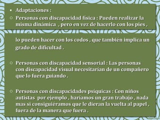 • Adaptaciones :
o Personas con discapacidad física : Pueden realizar la
misma dinámica , pero en vez de hacerlo con los pies ,
lo pueden hacer con los codos , que también implica un
grado de dificultad .
o Personas con discapacidad sensorial : Las personas
con discapacidad visual necesitarían de un compañero
que lo fuera guiando .
o Personas con discapacidades psíquicas : Con niños
autistas por ejemplo , haríamos un gran trabajo , nada
mas si consiguiéramos que le dieran la vuelta al papel ,
fuera de la manera que fuera .

 