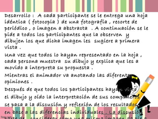 Desarrollo : A cada participante se le entrega una hoja
idéntica ( fotocopia ) de una fotografía , recorte de
periódico , o imagen a abstracta . A continuación se le
pide a todos los participantes que la observen y
dibujen los que dicha imagen les sugiere a primera
vista .
Una vez que todos lo hayan representado en la hoja ,
cada persona muestra su dibujo y explica que les a
movido a interpreta su propuesta .
Mientras el animador va anotando las diferentes
opiniones .
Después de que todos los participantes hayan visto
el dibujo y oído la interpretación de sus compañeros
se pasa a la discusión y reflexión de los resultados
en base a las diferencias individuales . La discusión

 