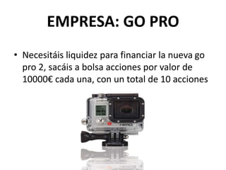 EMPRESA: GO PRO
• Necesitáis liquidez para financiar la nueva go
pro 2, sacáis a bolsa acciones por valor de
10000€ cada una, con un total de 10 acciones
 