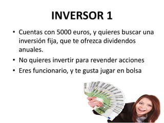 INVERSOR 1
• Cuentas con 5000 euros, y quieres buscar una
inversión fija, que te ofrezca dividendos
anuales.
• No quieres invertir para revender acciones
• Eres funcionario, y te gusta jugar en bolsa
 