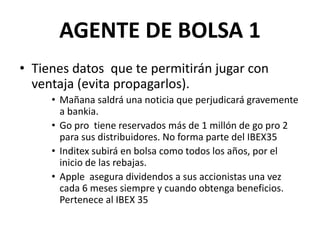 AGENTE DE BOLSA 1
• Tienes datos que te permitirán jugar con
ventaja (evita propagarlos).
• Mañana saldrá una noticia que perjudicará gravemente
a bankia.
• Go pro tiene reservados más de 1 millón de go pro 2
para sus distribuidores. No forma parte del IBEX35
• Inditex subirá en bolsa como todos los años, por el
inicio de las rebajas.
• Apple asegura dividendos a sus accionistas una vez
cada 6 meses siempre y cuando obtenga beneficios.
Pertenece al IBEX 35
 