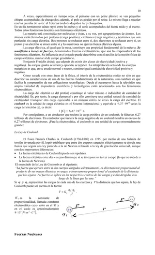 10
        A veces, especialmente en tiempo seco, al peinarse con un peine plástico se ven pequeñas
chispas acompañadas de chasquidos; además, el pelo es atraído por el peine. Lo mismo llega a suceder
con las prendas de vestir: al frotarlas también despiden luz y chasquidos.
En un día tormentoso saltan rayos entre las nubes y el suelo acompañados del fuerte ruido y el trueno.
Todos estos fenómenos descritos son fenómenos eléctricos.
        La materia está constituida por moléculas y éstas, a su vez, por agrupamientos de átomos. Los
átomos están formados por protones (carga positiva), electrones (carga negativa) y neutrones que son
partículas sin carga eléctrica. Dos protones se rechazan entre sí, dos electrones se rechazan entre sí, un
protón y un electrón se atraen entre sí y los neutrones no ejercen fuerza eléctrica alguna.
        La carga eléctrica, al igual que la masa, constituye una propiedad fundamental de la materia. Se
manifiesta a través de fuerzas, denominadas Fuerzas electrostáticas, que son las responsables de los
fenómenos eléctricos. Su influencia en el espacio puede describirse con el auxilio de la noción física de
campo eléctrico, similar al de campo gravitatorio.
        Benjamín Franklin dedujo que además de existir dos clases de electricidad (positiva y
negativa) , las cargas iguales se atraen y opuestas se repelen. La interpretación actual de los cuerpos
materiales es que, en su estado normal o neutro, contiene igual cantidad de electricidad positiva y
negativa.
        Como sucede con otras áreas de la física, el interés de la electrostática reside no sólo en que
describe las características de una de las fuerzas fundamentales de la naturaleza, sino también en que
facilita la comprensión de sus aplicaciones tecnológicas. Desde el pararrayos hasta la televisión una
amplia variedad de dispositivos científicos y tecnológicos están relacionados con los fenómenos
electrostáticos.
        La carga del electrón (o del protón) constituye el valor mínimo e indivisible de cantidad de
electricidad. Es, por tanto, la carga elemental y por ello constituye una unidad natural de cantidad de
electricidad. Cualquier otra carga equivaldrá a un número entero de veces la carga del electrón. El
coulomb es la unidad de carga eléctrica en el Sistema Internacional y equivale a 6,27 ⋅10 18 veces la
carga del electrón (e), es decir:
                                       1 [C] = 6,27 ⋅10 18 e.
        Por consiguiente, a un conductor que tuviera la carga positiva de un coulomb, le faltarían 6,27
trillones de electrones. Un conductor que tuviera la carga negativa de un coulomb tendría un exceso de
6,27 trillones de electrones. ¡Para la electrostática, el coulomb es una unidad de carga extremadamente
grande!

La Ley de Coulomb

          El físico Francés Charles A. Coulomb (1736-1806) en 1785, por medio de una balanza de
torsión inventada por él, logró establecer que entre dos cuerpos cargados eléctricamente se ejercía una
fuerza que seguía una ley parecida a la de Newton referente a la ley de gravitación universal, aunque
con dos importantes diferencias:
• La fuerza eléctrica (o de Coulomb) puede ser repulsiva.
• La fuerza eléctrica entre dos cuerpos disminuye si se interpone un tercer cuerpo (lo que no sucede a
    la fuerza de Newton).
 El enunciado de la Ley de Coulomb es el siguiente:
 “La fuerza que ejercen entre sí dos cuerpos cargados eléctricamente, es directamente proporcional al
  producto de sus masas eléctricas o cargas, e inversamente proporcional al cuadrado de la distancia
   que los separa. Tal fuerza se aplica en los respectivos centros de las cargas y están dirigidas a lo
                                      largo de la línea que las une.”
Si q1 y q 2 representan las cargas de cada uno de los cuerpos y r la distancia que los separa, la ley de
Coulomb puede ser escrita en la forma:
                                              q ⋅q
                                      F = Ke 1 2 2 .
                                                r
 K e es        la         constante de                                                     --
proporcionalidad, llamada constante                                                     F
                                                                                                   q2
electrostática cuyo valor en el SI y                F
en el vacío es aproximadamente               ++                           r
9 ⋅10 9 [ N m 2 ⋅ C 2 ] .
                                        q1



Fuerzas Nucleares
 