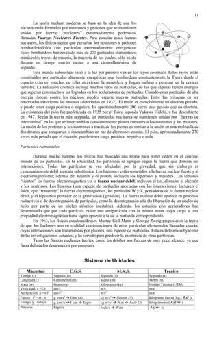 11
        La teoría nuclear moderna se basa en la idea de que los
núcleos están formados por neutrones y protones que se mantienen
unidos por fuerzas “nucleares” extremadamente poderosas,
llamadas Fuerzas Nucleares Fuertes. Para estudiar estas fuerzas
nucleares, los físicos tienen que perturbar los neutrones y protones
bombardeándolos con partículas extremadamente energéticas.
Estos bombardeos han revelado más de 200 partículas elementales,
minúsculos trozos de materia, la mayoría de los cuales, sólo existe
durante un tiempo mucho menor a una cienmillonésima de
segundo.
        Este mundo subnuclear salió a la luz por primera vez en los rayos cósmicos. Estos rayos están
constituidos por partículas altamente energéticas que bombardean constantemente la Tierra desde el
espacio exterior; muchas de ellas atraviesan la atmósfera y llegan incluso a penetrar en la corteza
terrestre. La radiación cósmica incluye muchos tipos de partículas, de las que algunas tienen energías
que superan con mucho a las logradas en los aceleradores de partículas. Cuando estas partículas de alta
energía chocan contra los núcleos, pueden crearse nuevas partículas. Entre las primeras en ser
observadas estuvieron los muones (detectados en 1937). El muón es esencialmente un electrón pesado,
y puede tener carga positiva o negativa. Es aproximadamente 200 veces más pesado que un electrón.
La existencia del pión fue profetizada en 1935 por el físico japonés Yukawa Hideki, y fue descubierto
en 1947. Según la teoría más aceptada, las partículas nucleares se mantienen unidas por “fuerzas de
intercambio” en las que se intercambian constantemente piones comunes a los neutrones y los protones.
La unión de los protones y los neutrones a través de los piones es similar a la unión en una molécula de
dos átomos que comparten o intercambian un par de electrones común. El pión, aproximadamente 270
veces más pesado que el electrón, puede tener carga positiva, negativa o nula.

Partículas elementales

        Durante mucho tiempo, los físicos han buscado una teoría para poner orden en el confuso
mundo de las partículas. En la actualidad, las partículas se agrupan según la fuerza que domina sus
interacciones. Todas las partículas se ven afectadas por la gravedad, que sin embargo es
extremadamente débil a escala subatómica. Los hadrones están sometidos a la fuerza nuclear fuerte y al
electromagnetismo; además del neutrón y el protón, incluyen los hiperones y mesones. Los leptones
“sienten” las fuerzas electromagnética y a la fuerza nuclear débil; incluyen el tau, el muón, el electrón
y los neutrinos. Los bosones (una especie de partículas asociadas con las interacciones) incluyen el
fotón, que “transmite” la fuerza electromagnética, las partículas W y Z, portadoras de la fuerza nuclear
débil, y el hipotético portador de la gravitación (gravitón). La fuerza nuclear débil aparece en procesos
radiactivos o de desintegración de partículas, como la desintegración alfa (la liberación de un núcleo de
helio por parte de un núcleo atómico inestable). Además, los estudios con aceleradores han
determinado que por cada partícula existe una antipartícula con la misma masa, cuya carga u otra
propiedad electromagnética tiene signo opuesto a la de la partícula correspondiente.
        En 1963, los físicos estadounidenses Murray Gell-Mann y George Zweig propusieron la teoría
de que los hadrones son en realidad combinaciones de otras partículas elementales llamadas quarks,
cuyas interacciones son transmitidas por gluones, una especie de partículas. Esta es la teoría subyacente
de las investigaciones actuales, y ha servido para predecir la existencia de otras partículas.
        Tanto las fuerzas nucleares fuertes, como las débiles son fuerzas de muy poco alcance, ya que
fuera del núcleo desaparecen por completo.


                                         Sistema de Unidades

    Magnitud                    C.G.S.                     M.K.S.                      Técnico
Tiempo (t)             Segundo (s)               Segundo (s)                  Segundo (s)
Longitud (L)           Centímetro (cm)           Metro (m)                    Metro (m)
Masa (m)               Gramo (g)                 Kilogramo (kg)               Unidad Técnica (UTM)
Velocidad: v =L/t      cm/s                      m/s                          m/s
Aceleración: a =v/t2   cm/s2                     m/s2                         m/s2
                                                                                                       
Fuerza: F = m . a      g. cm/s2  Dina (d)       kg m/s2  Newton (N)         kilogramo fuerza (kgf ; kg )
                                                                                              
Energía y Trabajo      g. cm2/s2d .cm  Ergio   kg m2/s2  N.m  Joule (J)   kilográmetro ( kgm )
                                                                                 
Potencia               Ergio/s                   Joule/s  Watt               kgm /s
 