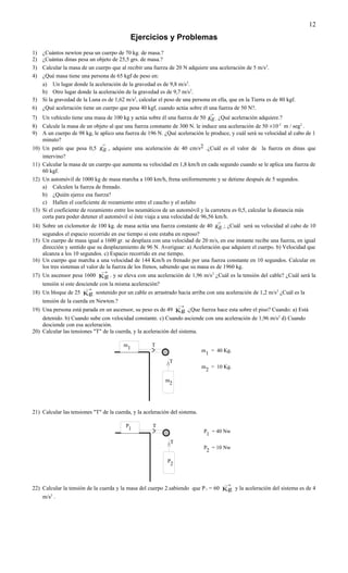 12
                                            Ejercicios y Problemas
1) ¿Cuántos newton pesa un cuerpo de 70 kg. de masa.?
2) ¿Cuántas dinas pesa un objeto de 25,5 grs. de masa.?
3) Calcular la masa de un cuerpo que al recibir una fuerza de 20 N adquiere una aceleración de 5 m/s2.
4) ¿Qué masa tiene una persona de 65 kgf de peso en:
   a) Un lugar donde la aceleración de la gravedad es de 9,8 m/s2.
   b) Otro lugar donde la aceleración de la gravedad es de 9,7 m/s2.
5) Si la gravedad de la Luna es de 1,62 m/s2, calcular el peso de una persona en ella, que en la Tierra es de 80 kgf.
6) ¿Qué aceleración tiene un cuerpo que pesa 40 kgf, cuando actúa sobre él una fuerza de 50 N?.
                                                                                     →
7) Un vehículo tiene una masa de 100 kg y actúa sobre él una fuerza de 50 Kg . ¿Qué aceleración adquiere.?
8) Calcule la masa de un objeto al que una fuerza constante de 300 N. le induce una aceleración de 50 ×10-3 m / seg2 .
9) A un cuerpo de 98 kg, le aplico una fuerza de 196 N. ¿Qué aceleración le produce, y cuál será su velocidad al cabo de 1
    minuto?
                              →
10) Un patín que pesa 0,5 Kg ., adquiere una aceleración de 40 cm/s2 .¿Cuál es el valor de la fuerza en dinas que
    intervino?
11) Calcular la masa de un cuerpo que aumenta su velocidad en 1,8 km/h en cada segundo cuando se le aplica una fuerza de
    60 kgf.
12) Un automóvil de 1000 kg de masa marcha a 100 km/h, frena uniformemente y se detiene después de 5 segundos.
    a) Calculen la fuerza de frenado.
    b) ¿Quién ejerce esa fuerza?
    c) Hallen el coeficiente de rozamiento entre el caucho y el asfalto
13) Si el coeficiente de rozamiento entre los neumáticos de un automóvil y la carretera es 0,5, calcular la distancia más
    corta para poder detener el automóvil si éste viaja a una velocidad de 96,56 km/h.
                                                                                         →
14) Sobre un ciclomotor de 100 kg. de masa actúa una fuerza constante de 40 Kg .; ¿Cuál será su velocidad al cabo de 10
    segundos el espacio recorrido en ese tiempo si este estaba en reposo?
15) Un cuerpo de masa igual a 1600 gr. se desplaza con una velocidad de 20 m/s, en ese instante recibe una fuerza, en igual
    dirección y sentido que su desplazamiento de 96 N. Averiguar: a) Aceleración que adquiere el cuerpo. b) Velocidad que
    alcanza a los 10 segundos. c) Espacio recorrido en ese tiempo.
16) Un cuerpo que marcha a una velocidad de 144 Km/h es frenado por una fuerza constante en 10 segundos. Calcular en
    los tres sistemas el valor de la fuerza de los frenos, sabiendo que su masa es de 1960 kg.
                              →
17) Un ascensor pesa 1600 Kg . y se eleva con una aceleración de 1,96 m/s2 ¿Cuál es la tensión del cable? ¿Cuál será la
    tensión si este desciende con la misma aceleración?
                        →
18) Un bloque de 25 Kg sostenido por un cable es arrastrado hacia arriba con una aceleración de 1,2 m/s2 ¿Cuál es la
     tensión de la cuerda en Newton.?
                                                                  →
19) Una persona está parada en un ascensor, su peso es de 49 Kg .¿Que fuerza hace esta sobre el piso? Cuando: a) Está
    detenido. b) Cuando sube con velocidad constante. c) Cuando asciende con una aceleración de 1,96 m/s2 d) Cuando
    desciende con esa aceleración.
20) Calcular las tensiones "T" de la cuerda, y la aceleración del sistema.

                                        m            T
                                            1
                                                                             m       = 40 Kg.
                                                                                 1
                                                              T
                                                            /               m       = 10 Kg.
                                                                                 2

                                                           m
                                                            2




21) Calcular las tensiones "T" de la cuerda, y la aceleración del sistema.

                                          P           T
                                           1
                                                                             P1 = 40 Nw

                                                              T
                                                            /
                                                                             P = 10 Nw
                                                                              2

                                                            P
                                                             2


                                                                                             →
22) Calcular la tensión de la cuerda y la masa del cuerpo 2.sabiendo que P 1 = 60 Kg y la aceleración del sistema es de 4
    m/s2 .
 