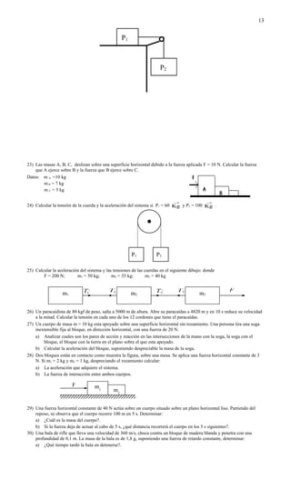 13


                                                   P1



                                                                       P2




23) Las masas A, B, C, deslizan sobre una superficie horizontal debido a la fuerza aplicada F = 10 N. Calcular la fuerza
    que A ejerce sobre B y la fuerza que B ejerce sobre C.
Datos: m A =10 kg
        m B = 7 kg
        m C = 5 kg

                                                                              →                  →
24) Calcular la tensión de la cuerda y la aceleración del sistema si P1 = 60 Kg y P2 = 100 Kg .




                                                        P1           P2

25) Calcular la aceleración del sistema y las tensiones de las cuerdas en el siguiente dibujo: donde
        F = 200 N;        m1 = 50 kg;        m2 = 35 kg;        m3 = 40 kg


                              T1,          T1                       T2,         T2                       F
                  m1                                    m2                                  m3


26) Un paracaidista de 80 kgf de peso, salta a 5000 m de altura. Abre su paracaídas a 4820 m y en 10 s reduce su velocidad
    a la mitad. Calcular la tensión en cada uno de los 12 cordones que tiene el paracaídas.
27) Un cuerpo de masa m = 10 kg esta apoyado sobre una superficie horizontal sin rozamiento. Una persona tira una soga
    inextensible fija al bloque, en dirección horizontal, con una fuerza de 20 N.
    a) Analizar cuales son los pares de acción y reacción en las intersecciones de la mano con la soga, la soga con el
         bloque, el bloque con la tierra en el plano sobre el que esta apoyado.
    b) Calcular la aceleración del bloque, suponiendo despreciable la masa de la soga.
28) Dos bloques están en contacto como muestra la figura, sobre una mesa. Se aplica una fuerza horizontal constante de 3
    N. Si m1 = 2 kg y m2 = 1 kg, despreciando el rozamiento calcular:
    a) La aceleración que adquiere el sistema.
    b) La fuerza de interacción entre ambos cuerpos.

                        F           m1
                                              m2


29) Una fuerza horizontal constante de 40 N actúa sobre un cuerpo situado sobre un plano horizontal liso. Partiendo del
    reposo, se observa que el cuerpo recorre 100 m en 5 s. Determinar:
    a) ¿Cuál es la masa del cuerpo?.
    b) Si la fuerza deja de actuar al cabo de 5 s, ¿qué distancia recorrerá el cuerpo en los 5 s siguientes?.
30) Una bala de rifle que lleva una velocidad de 360 m/s, choca contra un bloque de madera blanda y penetra con una
    profundidad de 0,1 m. La masa de la bala es de 1,8 g, suponiendo una fuerza de retardo constante, determinar:
    a) ¿Qué tiempo tardó la bala en detenerse?.
 