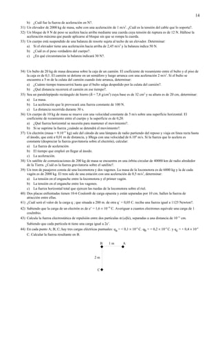 14
    b) ¿Cuál fue la fuerza de aceleración en N?.
31) Un elevador de 2000 kg de masa, sube con una aceleración de 1 m/s2. ¿Cuál es la tensión del cable que lo soporta?.
32) Un bloque de 8 N de peso se acelera hacia arriba mediante una cuerda cuya tensión de ruptura es de 12 N. Hállese la
    aceleración máxima que puede aplicarse al bloque sin que se rompa la cuerda.
33) Un cuerpo está suspendido de una balanza de resorte sujeta al techo de un elevador. Determinar:
    a) Si el elevador tiene una aceleración hacia arriba de 2,45 m/s2 y la balanza indica 50 N.
    b) ¿Cuál es el peso verdadero del cuerpo?.
    c) ¿En qué circunstancias la balanza indicará 30 N?.



34) Un bulto de 20 kg de masa descansa sobre la caja de un camión. El coeficiente de rozamiento entre el bulto y el piso de
    la caja es de 0,1. El camión se detiene en un semáforo y luego arranca con una aceleración 2 m/s2. Si el bulto se
    encuentra a 5 m de la culata del camión cuando éste arranca, determinar:
    a) ¿Cuánto tiempo transcurrirá hasta que el bulto salga despedido por la culata del camión?.
    b) ¿Qué distancia recorrerá el camión en ese tiempo?.
35) Sea un paralelepípedo rectángulo de hierro (δ = 7,8 g/cm3) cuya base es de 32 cm2 y su altura es de 20 cm, determinar:
    a) La masa.
    b) La aceleración que le provocará una fuerza constante de 100 N.
    c) La distancia recorrida durante 30 s.
36) Un cuerpo de 10 kg de masa se mueve con una velocidad constante de 5 m/s sobre una superficie horizontal. El
    coeficiente de rozamiento entre el cuerpo y la superficie es de 0,20.
    a) ¿Qué fuerza horizontal se necesita para mantener el movimiento?.
    b) Si se suprime la fuerza ¿cuándo se detendrá el movimiento?.
37) Un electrón (masa = 9.10-31 kg) sale del cátodo de una lámpara de radio partiendo del reposo y viaja en línea recta hasta
    el ánodo, que está a 0,01 m de distancia, y l0lega con una velocidad de 6.106 m/s. Si la fuerza que lo acelera es
    constante (despreciar la fuerza gravitatoria sobre el electrón), calcular:
    a) La fuerza de aceleración.
    b) El tiempo que empleó en llegar al ánodo.
    c) La aceleración.
38) Un satélite de comunicaciones de 200 kg de masa se encuentra en una órbita circular de 40000 km de radio alrededor
    de la Tierra. ¿Cuál es la fuerza gravitatoria sobre el satélite?.
39) Un tren de pasajeros consta de una locomotora y dos vagones. La masa de la locomotora es de 6000 kg y la de cada
    vagón es de 2000 kg. El tren sale de una estación con una aceleración de 0,5 m/s2, determinar:
    a) La tensión en el enganche entre la locomotora y el primer vagón.
    b) La tensión en el enganche entre los vagones.
    c) La fuerza horizontal total que ejercen las ruedas de la locomotora sobre el riel.
40) Dos placas enfrentadas tienen 10-6 Coulomb de carga opuesta y están separadas por 10 cm. hallen la fuerza de
    atracción entre ellas.
41) ¿Cuál será el valor de la carga q ; que situada a 200 m. de otra q´ = 0,05 C. reciba una fuerza igual a 1125 Newton?.
42) Sabiendo que la carga de un electrón es de e- = 1,6 × 10-19 C. Averiguar a cuantos electrones equivale una carga de 1
    coulmbio.
43) Calcula la fuerza electrostática de repulsión entre dos partículas α (alfa), separadas a una distancia de 10-11 cm.
    Sabiendo que cada partícula α tiene una carga igual a 2e-.
44) En cada punto A; B; C; hay tres cargas eléctricas puntuales: qa = + 0,1 × 10-4 C. qb = + 0,2 × 10-4 C. y qc = + 0,4 × 10-4
    C. Calcular la fuerza resultante en B.

                                                          B    1m        A
                                                                       


                                                     2m


                                                       C
 