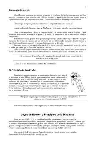 3
Concepto de Inercia

       Consideremos un cuerpo en reposo, o sea que la resultante de las fuerzas sea cero: un libro
apoyado en una mesa, una montaña o un vehículo detenido, ¿ podrá alguno de estos objetos moverse
espontáneamente sin que ninguna fuerza actúe? Evidentemente que no. Por eso podemos afirmar:

       “Un cuerpo en reposo permanece en reposo si ninguna fuerza actúa sobre él.”

       A esta tendencia la llamamos Inercia del Reposo y pertenece a todos los cuerpos con masa

        ¿Qué ocurre cuando un cuerpo se está moviendo?, Si lanzamos una bola de bowling ¿Puede
detenerse bruscamente a mitad de la pista?. De nuevo, la respuesta es no, el movimiento tiende a
conservarse.
        Sin embarco ustedes podrán decir que en una pista larga la bola de bowling se detendrá en algún
momento, lo mismo si viajamos en un automóvil en un determinado momento desconectamos la
tracción (poniendo punto muerto), el auto en algún momento se detendrá.
        Pero esto ocurre por que existen fuerzas de fricción en contra del movimiento, ya sea del aire o
el suelos que hacen que se frenen los objetos en cuestión.
        Si no existiera ninguna fuerza que los frenara, el movimiento debe conservarse , es decir que se
moverá indefinidamente, y este movimiento es rectilíneo uniforme, (velocidad constante). Es decir:

              “El movimiento de un sólido sobre un plano horizontal, sin fricción, no necesita de
                                   una fuerza para ser perpetuo.”


       A esto es lo que denominamos Inercia del Movimiento


El Principio de Relatividad

         Imaginemos un astronauta que se encuentra en el espacio, muy lejos de
la tierra y de su nave. Él está libre de toda interacción o sea no está sometido a
ninguna fuerza. Solo ve estrellas fijas y oscuridad. ¿Se dará cuenta si se está
moviendo o si está quieto?. Pensemos que se está moviendo con velocidad
constante (MRU), nada lo aceleraría hacia delante , ni lo frenaría, ni lo desviaría
hacia un costado, entonces no sentiría nada, ¡igual que si estuviera en reposo!.
El movimiento a velocidad constante y el reposo parecerían indistinguibles, y
por lo tanto, equivalentes.


                “No existe ningún experimento capaz de distinguir si un móvil está en reposo o
                                 se mueve con velocidad constante (MRU)”


       Este enunciado se conoce como el principio de relatividad de Galileo-Einstein.



                Leyes de Newton o Principios de la Dinámica
       Isaac newton (1642-1727), es considerado por los historiadores como un verdadero
revolucionario en lo que se refriere a las ciencias y en particular alas ciencias naturales. Tal es así que
se habla de la revolución Newtoniana, por un lado, como así de la Síntesis Newtoniana por el otro, ya
que sus concepciones científicas eran válidas tanto para los cuerpos celestes como para los habituales
objetos y seres que poblamos la tierra, buscando así una visión global del Universo.

      Con una serie de leyes muy sencillas pudo sintetizar y explicar entre otras cosas los
fundamentos de la dinámica clásica, estas leyes son:
 