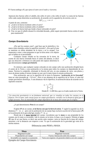 7
F: Fuerza análoga a R, que ejerce el carro con el suelo y viceversa.


Aparecen dos fuerzas sobre el caballo, dos sobre el carro y dos sobre el suelo: La suma de las fuerzas
sobre cada cuerpo determina su aceleración, de acuerdo con la segunda ley de newton, esto es:
                                                             
                                            ∑Faplicadas = m ⋅ a
A partir de esto, contestar:
a) ¿Cuál es la fuerza resultante sobre el carro?
b) ¿Cuál es la fuerza resultante sobre el caballo?
c) ¿Cuál es la fuerza total que tiende a hacer retroceder al suelo?
d) Una vez que el caballo alcanzó la velocidad deseada, ¿debe seguir ejerciendo fuerza contra el suelo
   para mantenerla?



Campo Gravitatorio

       ¿Por qué los cuerpos caen?, ¿qué hace que la atmósfera y los
mares estén retenidos contra la superficie terrestre?, ¿Por qué la Luna
se mantiene en órbita alrededor de la tierra y no se escapa?. Las
respuestas a estas y otras preguntas es que la tierra atrae a los objetos
que se hallan en su proximidad.
       Cualquier cuerpo situado en las cercanías de la tierra, da
cuenta de una fuerza orientada hacia el centro del planeta, es decir
que esa atracción a distancia en cada punto del espacio determina lo
que denominamos campo gravitatorio

        Es entonces, que cualquier cuerpo colocado en este campo sufre una aceleración dirigida hacia
el centro de la Tierra, y esta aceleración es la misma para todos los cuerpos no dependiendo de sus
masas. Newton lo comprobó, eliminado la fricción del aire, en una campana de vacío, una pluma y
trozo de plomo tardan el mismo tiempo en caer, por lo tanto tienen la misma aceleración.
        Esta aceleración, que en la superficie de la tierra la llamamos “aceleración de la Gravedad”
tiene un valor promedio go = 9,8 m/s2 . Pero si nos alejamos de la superficie de la Tierra, el valor del
campo gravitatorio disminuye. A una distancia r de la superficie, la aceleración decae de acuerdo con la
siguiente ecuación:
                                                            g0
                                                   gr =            2
                                                             r
                                                          1 + 
                                                             R
                                                Donde R = 6.400 Km, que es el radio medio de la Tierra.

“La atracción gravitatoria es un fenómeno universal, que se visualiza en todos los cuerpos en el
Espacio. Por lo tanto, todo cuerpo posee un campo gravitatorio, variable con la distancia igual que el
campo terrestre. Pero la intensidad del campo dependerá de la masa del cuerpo que lo origina.”

       ¿A qué denominamos Peso de un cuerpo?

        El peso (P) de un cuerpo, es la fuerza con que la tierra lo atrae. Y según la segunda Ley de la
dinámica F = m . a : pero con la aceleración de un cuerpo bajo exclusiva acción de la fuerza peso (P)
es la aceleración de la gravedad (g), resulta: P = m . g
        Donde m es la masa inercial del cuerpo: recordemos que la masa es una propiedad de los
cuerpos, por lo tanto es invariable, vale lo mismo en la tierra, la luna o en el espacio. Distinto al peso
(P) que al ser una fuerza, es decir una acción entre cuerpos, varia en función de la masa del cuerpo
atrayente y de la distancia con respecto a este. Ya que la aceleración de la gravedad (g) varia de la
misma manera.
                                 Diferencias entre PESO y MASA

                  Masa                                                      Peso
             Magnitud Escalar                                     Magnitud Vectorial
         Propiedad de un Cuerpo                          Fuerza: Interacción entre dos cuerpos
   Invariable con respecto a su posición        Varia con respecto a la posición relativa con otro cuerpo
Ejemplos de Campo Gravitatorio
 