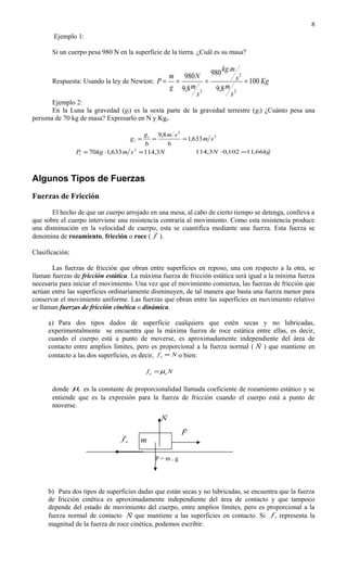 8
        Ejemplo 1:

       Si un cuerpo pesa 980 N en la superficie de la tierra. ¿Cuál es su masa?

                                                            kg.m
                                              m 980 N 980        s 2 = 100 Kg
       Respuesta: Usando la ley de Newton: P = =        =
                                              g 9,8 m 2   9,8 m 2
                                                     s         s
       Ejemplo 2:
       En la Luna la gravedad (gl) es la sexta parte de la gravedad terrestre (gt) ¿Cuánto pesa una
persona de 70 kg de masa? Expresarlo en N y Kgf.

                                          g t 9,8 m s 2
                                    gl =     =          = 1,633 m s 2
                                          6       6
                                                                                    
                 Pl = 70kg ⋅1,633 m s 2 = 114,3 N            114,3 N ⋅ 0,102 =11,66kg



Algunos Tipos de Fuerzas
Fuerzas de Fricción

       El hecho de que un cuerpo arrojado en una mesa, al cabo de cierto tiempo se detenga, conlleva a
que sobre el cuerpo interviene una resistencia contraria al movimiento. Como esta resistencia produce
una disminución en la velocidad de cuerpo, esta se cuantifica mediante una fuerza. Esta fuerza se
                                            
denomina de rozamiento, fricción o roce ( f ).

Clasificación:

       Las fuerzas de fricción que obran entre superficies en reposo, una con respecto a la otra, se
llaman fuerzas de fricción estática. La máxima fuerza de fricción estática será igual a la mínima fuerza
necesaria para iniciar el movimiento. Una vez que el movimiento comienza, las fuerzas de fricción que
actúan entre las superficies ordinariamente disminuyen, de tal manera que basta una fuerza menor para
conservar el movimiento uniforme. Las fuerzas que obran entre las superficies en movimiento relativo
se llaman fuerzas de fricción cinética o dinámica.

     a) Para dos tipos dados de superficie cualquiera que estén secas y no lubricadas,
     experimentalmente se encuentra que la máxima fuerza de roce estática entre ellas, es decir,
     cuando el cuerpo está a punto de moverse, es aproximadamente independiente del área de
                                                                               
     contacto entre amplios límites, pero es proporcional a la fuerza normal ( N ) que mantiene en
     contacto a las dos superficies, es decir, f e ∝ N o bien:

                                           f e = µe N

       donde µe es la constante de proporcionalidad llamada coeficiente de rozamiento estático y se
       entiende que es la expresión para la fuerza de fricción cuando el cuerpo está a punto de
       moverse.
                                             
                                            N
                                                        
                                                       F
                                 fe    m

                                              P=m.g




     b) Para dos tipos de superficies dadas que están secas y no lubricadas, se encuentra que la fuerza
     de fricción cinética es aproximadamente independiente del área de contacto y que tampoco
     depende del estado de movimiento del cuerpo, entre amplios límites, pero es proporcional a la
                                  
     fuerza normal de contacto N que mantiene a las superficies en contacto. Si f c representa la
     magnitud de la fuerza de roce cinética, podemos escribir:
 
