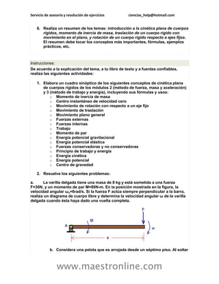 Servicio de asesoría y resolución de ejercicios      ciencias_help@hotmail.com


    6. Realiza un resumen de los temas: introducción a la cinética plana de cuerpos
       rígidos, momento de inercia de masa, traslación de un cuerpo rígido con
       movimiento en el plano, y rotación de un cuerpo rígido respecto a ejes fijos.
       El resumen debe tocar los conceptos más importantes, fórmulas, ejemplos
       prácticos, etc.



Instrucciones:
De acuerdo a la explicación del tema, a tu libro de texto y a fuentes confiables,
realiza las siguientes actividades:

    1. Elabora un cuadro sinóptico de los siguientes conceptos de cinética plana
       de cuerpos rígidos de los módulos 2 (método de fuerza, masa y aceleración)
       y 3 (método de trabajo y energía), incluyendo sus fórmulas y usos:
           o Momento de inercia de masa
           o Centro instantáneo de velocidad cero
           o Movimiento de rotación con respecto a un eje fijo
           o Movimiento de traslación
           o Movimiento plano general
           o Fuerzas externas
           o Fuerzas internas
           o Trabajo
           o Momento de par
           o Energía potencial gravitacional
           o Energía potencial elástica
           o Fuerzas conservadoras y no conservadoras
           o Principio de trabajo y energía
           o Energía cinética
           o Energía potencial
           o Centro de gravedad

    2. Resuelve los siguientes problemas:

a.     La varilla delgada tiene una masa de 8 kg y está sometida a una fuerza
F=30N, y un momento de par M=80N-m. En la posición mostrada en la figura, la
velocidad angular ωo=6rad/s. Si la fuerza F actúa siempre perpendicular a la barra,
realiza un diagrama de cuerpo libre y determina la velocidad angular ω de la varilla
delgada cuando ésta haya dado una vuelta completa.




            b. Considera una pelota que es arrojada desde un séptimo piso. Al soltar



                www.maestronline.com
 