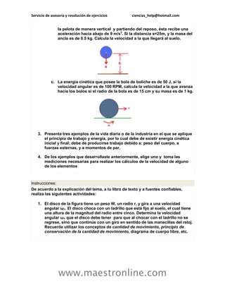 Servicio de asesoría y resolución de ejercicios        ciencias_help@hotmail.com


                la pelota de manera vertical y partiendo del reposo, ésta recibe una
                aceleración hacia abajo de 9 m/s2. Si la distancia s=25m, y la masa del
                ancla es de 0.5 kg. Calcula la velocidad a la que llegará al suelo.




            c. La energía cinética que posee la bola de boliche es de 50 J, si la
               velocidad angular es de 100 RPM, calcula la velocidad a la que avanza
               hacia los bolos si el radio de la bola es de 15 cm y su masa es de 1 kg.




    3. Presenta tres ejemplos de la vida diaria o de la industria en el que se aplique
       el principio de trabajo y energía, por lo cual debe de existir energía cinética
       inicial y final; debe de producirse trabajo debido a: peso del cuerpo, a
       fuerzas externas, y a momentos de par.

    4. De los ejemplos que desarrollaste anteriormente, elige uno y toma las
       mediciones necesarias para realizar los cálculos de la velocidad de alguno
       de los elementos



Instrucciones:
De acuerdo a la explicación del tema, a tu libro de texto y a fuentes confiables,
realiza las siguientes actividades:

    1. El disco de la figura tiene un peso W, un radio r, y gira a una velocidad
       angular ω1. El disco choca con un ladrillo que está fijo al suelo, el cual tiene
       una altura de la magnitud del radio entre cinco. Determina la velocidad
       angular ω1 que el disco debe tener para que al chocar con el ladrillo no se
       regrese, sino que continúe con un giro en sentido de las manecillas del reloj.
       Recuerda utilizar los conceptos de cantidad de movimiento, principio de
       conservación de la cantidad de movimiento, diagrama de cuerpo libre, etc.




                www.maestronline.com
 