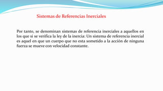 Por tanto, se denominan sistemas de referencia inerciales a aquellos en
los que si se verifica la ley de la inercia: Un sistema de referencia inercial
es aquel en que un cuerpo que no esta sometido a la acción de ninguna
fuerza se mueve con velocidad constante.
Sistemas de Referencias Inerciales
 