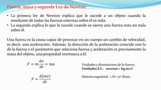Fuerza, masa y segunda Ley de Newton
• La primera ley de Newton explica que le sucede a un objeto cuando la
resultante de todas las fuerzas externas sobre él es nula.
• La segunda explica lo que le sucede cuando se ejerce una fuerza neta no nula
sobre él.
Una fuerza es la causa capaz de provocar en un cuerpo un cambio de velocidad,
es decir, una aceleración. Además. la dirección de la aceleración coincide con la
de la fuerza y el parámetro que relaciona fuerza y aceleración es precisamente la
masa del objeto, una propiedad intrínseca a él.
Unidades y dimensiones de la fuerza:
Unidades S.I.: newton = kg.m/s2.
Sistema cegesimal: 1 N= 105 dinas.
𝐹 = 𝑚
𝑑𝑣
𝑑𝑡
= 𝑚𝑎
𝐹 =
𝑑(𝑚𝑣)
𝑑𝑡
 