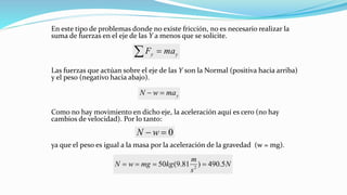En este tipo de problemas donde no existe fricción, no es necesario realizar la
suma de fuerzas en el eje de las Y a menos que se solicite.
Las fuerzas que actúan sobre el eje de las Y son la Normal (positiva hacia arriba)
y el peso (negativo hacia abajo).
Como no hay movimiento en dicho eje, la aceleración aquí es cero (no hay
cambios de velocidad). Por lo tanto:
ya que el peso es igual a la masa por la aceleración de la gravedad (w = mg).
yy maF =
ymawN =−
0=− wN
N
s
m
kgmgwN 5.490)81.9(50 2
====
 
