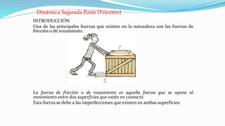 Dinámica Segunda Parte (Fricción)
INTRODUCCIÓN
Una de las principales fuerzas que existen en la naturaleza son las fuerzas de
fricción o de rozamiento.
La fuerza de fricción o de rozamiento es aquella fuerza que se opone al
movimiento entre dos superficies que están en contacto
Esta fuerza se debe a las imperfecciones que existen en ambas superficies.
 