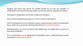Imagina que tienes que mover un mueble pesado en tu casa, por ejemplo, el
refrigerador. Para moverlo hay que aplicar una fuerza sobre él. Supón que lo haces.
Verás que el refrigerador no se mueve nada en lo absoluto.
Al no moverse significa que sigue en su sitio, es decir, está estático.
Pues es justamente en ese momento en que, a pesar de que se ejerció una pequeña
fuerza sobre él no se movió, está haciendo efecto el rozamiento estático.
Posteriormente, al vencer esa fuerza que impide que el refrigerador se mueva, se
hace fácil trasladarlo.
Ya en movimiento, en el refrigerador (haciéndolo lenta y uniformemente) estará
actuando el rozamiento cinético.
 