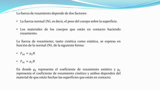 La fuerza de rozamiento depende de dos factores:
• La fuerza normal (N), es decir, el peso del cuerpo sobre la superficie.
• Los materiales de los cuerpos que están en contacto haciendo
rozamiento.
La fuerza de rozamiento, tanto cinética como estática, se expresa en
función de la normal (N), de la siguiente forma:
• 𝐹 𝑅𝐸 = 𝜇 𝐸 𝑁
• 𝐹 𝑅𝐶 = 𝜇 𝐶 𝑁
En donde µE representa el coeficiente de rozamiento estático y µC
representa el coeficiente de rozamiento cinético y ambos dependen del
material de que están hechas las superficies que están en contacto.
 