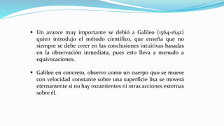 ▪ Un avance muy importante se debió a Galileo (1564-1642)
quien introdujo el método científico, que enseña que no
siempre se debe creer en las conclusiones intuitivas basadas
en la observación inmediata, pues esto lleva a menudo a
equivocaciones.
▪ Galileo en concreto, observo como un cuerpo quo se mueve
con velocidad constante sobre una superficie lisa se moverá
eternamente si no hay rozamientos ni otras acciones externas
sobre él.
 