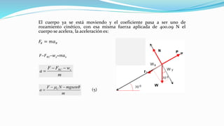 El cuerpo ya se está moviendo y el coeficiente pasa a ser uno de
rozamiento cinético, con esa misma fuerza aplicada de 400.09 N el
cuerpo se acelera, la aceleración es:
𝐹𝑥 = 𝑚𝑎 𝑥
𝐹−𝐹 𝑅𝐶−𝑤 𝑥=𝑚𝑎 𝑥
m
wFF
a xRC −−
=
m
mgsenNF
a C  −−
= (5)
 