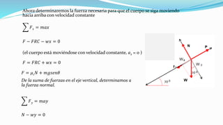 Ahora determinaremos la fuerza necesaria para que el cuerpo se siga moviendo
hacia arriba con velocidad constante
෍ 𝐹 𝑥 = 𝑚𝑎𝑥
𝐹 − 𝐹𝑅𝐶 − 𝑤𝑥 = 0
(el cuerpo está moviéndose con velocidad constante, ax = 0 )
𝐹 = 𝐹𝑅𝐶 + 𝑤𝑥 = 0
𝐹 = 𝜇 𝑐 𝑁 + 𝑚𝑔𝑠𝑒𝑛𝜃
De la suma de fuerzas en el eje vertical, determinamos a
la fuerza normal.
෍ 𝐹 𝑦 = 𝑚𝑎𝑦
𝑁 − 𝑤𝑦 = 0
 