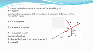(el cuerpo en ningún momento se mueve en el eje vertical ay = 0 )
𝑁 = 𝑚𝑔𝑐𝑜𝑠𝜃
sustituyendo en la expresión de F encontrada en la sumatoria de fuerzas en el eje
"horizontal" (eje x)
𝐹 = 𝜇 𝑐 𝑁 + 𝑚𝑔𝑠𝑒𝑛𝜃
𝐹 = 𝜇 𝑐 𝑚𝑔𝑐𝑜𝑠𝜃 + 𝑚𝑔𝑠𝑒𝑛𝜃
𝐹 = 𝑚𝑔(𝜇 𝑐 𝑐𝑜𝑠𝜃 + 𝑠𝑒𝑛𝜃)
sustituyendo valores
F = ( 40 kg )( 9.81m/s2 )( 0.4 cos 300 + sen 300 )
F = 332.13 N.
 
