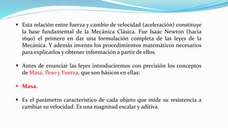 ▪ Esta relación entre fuerza y cambio de velocidad (aceleración) constituye
la base fundamental de la Mecánica Clásica. Fue Isaac Newton (hacia
1690) el primero en dar una formulación completa de las leyes de la
Mecánica. Y además invento los procedimientos matemáticos necesarios
para explicarlos y obtener información a partir de ellos.
▪ Antes de enunciar las leyes introduciremos con precisión los conceptos
de Masa, Peso y Fuerza, que son básicos en ellas:
▪ Masa.
▪ Es el parámetro característico de cada objeto que mide su resistencia a
cambiar su velocidad. Es una magnitud escalar y aditiva.
 