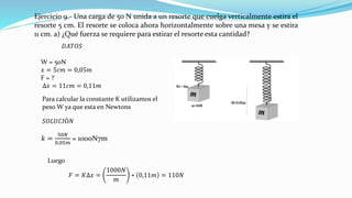 Ejercicio 9.- Una carga de 50 N unida a un resorte que cuelga verticalmente estira el
resorte 5 cm. El resorte se coloca ahora horizontalmente sobre una mesa y se estira
11 cm. a) ¿Qué fuerza se requiere para estirar el resorte esta cantidad?
𝐷𝐴𝑇𝑂𝑆
W = 50N
𝑥 = 5𝑐𝑚 = 0,05𝑚
F = ?
∆𝑥 = 11𝑐𝑚 = 0,11𝑚
Para calcular la constante K utilizamos el
peso W ya que esta en Newtons
𝑆𝑂𝐿𝑈𝐶𝐼Ó𝑁
𝑘 =
50𝑁
0,05𝑚
= 1000N7m
Luego
𝐹 = 𝐾∆𝑥 =
1000𝑁
𝑚
∗ 0,11𝑚 = 110𝑁
 