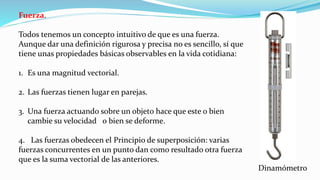 Fuerza.
Todos tenemos un concepto intuitivo de que es una fuerza.
Aunque dar una definición rigurosa y precisa no es sencillo, sí que
tiene unas propiedades básicas observables en la vida cotidiana:
1. Es una magnitud vectorial.
2. Las fuerzas tienen lugar en parejas.
3. Una fuerza actuando sobre un objeto hace que este o bien
cambie su velocidad o bien se deforme.
4. Las fuerzas obedecen el Principio de superposición: varias
fuerzas concurrentes en un punto dan como resultado otra fuerza
que es la suma vectorial de las anteriores.
Dinamómetro
 