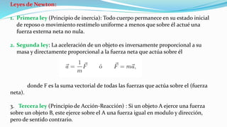Leyes de Newton:
1. Primera ley (Principio de inercia): Todo cuerpo permanece en su estado inicial
de reposo o movimiento restímelo uniforme a menos que sobre él actué una
fuerza externa neta no nula.
2. Segunda ley: La aceleración de un objeto es inversamente proporcional a su
masa y directamente proporcional a la fuerza neta que actúa sobre él
donde F es la suma vectorial de todas las fuerzas que actúa sobre el (fuerza
neta).
3. Tercera ley (Principio de Acción-Reacción) : Si un objeto A ejerce una fuerza
sobre un objeto B, este ejerce sobre el A una fuerza igual en modulo y dirección,
pero de sentido contrario.
 