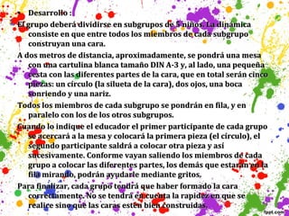• Desarrollo :
El grupo deberá dividirse en subgrupos de 5 niños. La dinámica
consiste en que entre todos los miembros de cada subgrupo
construyan una cara.
A dos metros de distancia, aproximadamente, se pondrá una mesa
con una cartulina blanca tamaño DIN A-3 y, al lado, una pequeña
cesta con las diferentes partes de la cara, que en total serán cinco
piezas: un círculo (la silueta de la cara), dos ojos, una boca
sonriendo y una nariz.
Todos los miembros de cada subgrupo se pondrán en fila, y en
paralelo con los de los otros subgrupos.
Cuando lo indique el educador el primer participante de cada grupo
se acercará a la mesa y colocará la primera pieza (el círculo), el
segundo participante saldrá a colocar otra pieza y así
sucesivamente. Conforme vayan saliendo los miembros de cada
grupo a colocar las diferentes partes, los demás que estarán en la
fila mirando, podrán ayudarle mediante gritos.
Para finalizar, cada grupo tendrá que haber formado la cara
correctamente. No se tendrá en cuenta la rapidez en que se
realice sino que las caras estén bien construidas.

 