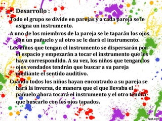• Desarrollo :
Todo el grupo se divide en parejas y a cada pareja se le
asigna un instrumento.
A uno de los miembros de la pareja se le taparán los ojos
con un pañuelo y al otro se le dará el instrumento.
Los niños que tengan el instrumento se dispersarán por
el espacio y empezarán a tocar el instrumento que les
haya correspondido. A su vez, los niños que tengan los
ojos vendados tendrán que buscar a su pareja
mediante el sentido auditivo.
Cuando todos los niños hayan encontrado a su pareja se
hará la inversa, de manera que el que llevaba el
pañuelo ahora tocará el instrumento y el otro tendrá
que buscarlo con los ojos tapados.

 