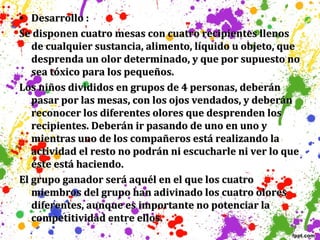 • Desarrollo :
Se disponen cuatro mesas con cuatro recipientes llenos
de cualquier sustancia, alimento, líquido u objeto, que
desprenda un olor determinado, y que por supuesto no
sea tóxico para los pequeños.
Los niños divididos en grupos de 4 personas, deberán
pasar por las mesas, con los ojos vendados, y deberán
reconocer los diferentes olores que desprenden los
recipientes. Deberán ir pasando de uno en uno y
mientras uno de los compañeros está realizando la
actividad el resto no podrán ni escucharle ni ver lo que
éste está haciendo.
El grupo ganador será aquél en el que los cuatro
miembros del grupo han adivinado los cuatro olores
diferentes, aunque es importante no potenciar la
competitividad entre ellos.

 