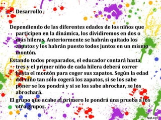 • Desarrollo :
Dependiendo de las diferentes edades de los niños que
participen en la dinámica, los dividiremos en dos o
más hileras. Anteriormente se habrán quitado los
zapatos y los habrán puesto todos juntos en un mismo
montón.
Estando todos preparados, el educador contará hasta
tres y el primer niño de cada hilera deberá correr
hasta el montón para coger sus zapatos. Según la edad
del niño tan sólo cogerá los zapatos, si se los sabe
poner se los pondrá y si se los sabe abrochar, se los
abrochará.
El grupo que acabe el primero le pondrá una prueba a los
otro grupos.

 