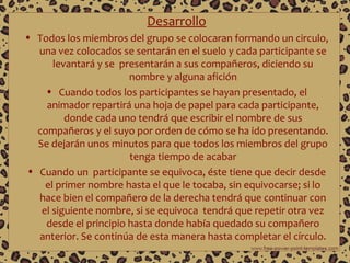 Desarrollo
• Todos los miembros del grupo se colocaran formando un circulo,
una vez colocados se sentarán en el suelo y cada participante se
levantará y se presentarán a sus compañeros, diciendo su
nombre y alguna afición
• Cuando todos los participantes se hayan presentado, el
animador repartirá una hoja de papel para cada participante,
donde cada uno tendrá que escribir el nombre de sus
compañeros y el suyo por orden de cómo se ha ido presentando.
Se dejarán unos minutos para que todos los miembros del grupo
tenga tiempo de acabar
• Cuando un participante se equivoca, éste tiene que decir desde
el primer nombre hasta el que le tocaba, sin equivocarse; si lo
hace bien el compañero de la derecha tendrá que continuar con
el siguiente nombre, si se equivoca tendrá que repetir otra vez
desde el principio hasta donde había quedado su compañero
anterior. Se continúa de esta manera hasta completar el círculo.

 