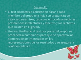 Desarrollo
• El test sicométrico consiste en pasar a cada
miembro del grupo una hoja con preguntas; en
este caso serán tres, cada una enfocada a medir las
preferencias intelectuales y afectivo y los rechazos
que existen en el grupo.
• Una vez finalizado el test por parte del grupo, se
procederá a numerarlos para que no aparezca los
nombres de los interesados en las
representaciones de los resultados y se asegure la
confidencialidad

 
