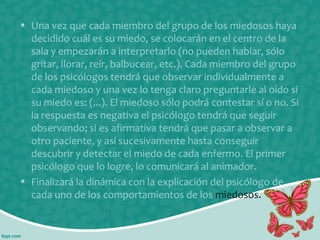 • Una vez que cada miembro del grupo de los miedosos haya
decidido cuál es su miedo, se colocarán en el centro de la
sala y empezarán a interpretarlo (no pueden hablar, sólo
gritar, llorar, reír, balbucear, etc.). Cada miembro del grupo
de los psicólogos tendrá que observar individualmente a
cada miedoso y una vez lo tenga claro preguntarle al oído si
su miedo es: (...). El miedoso sólo podrá contestar sí o no. Si
la respuesta es negativa el psicólogo tendrá que seguir
observando; si es afirmativa tendrá que pasar a observar a
otro paciente, y así sucesivamente hasta conseguir
descubrir y detectar el miedo de cada enfermo. El primer
psicólogo que lo logre, lo comunicará al animador.
• Finalizará la dinámica con la explicación del psicólogo de
cada uno de los comportamientos de los miedosos.

 