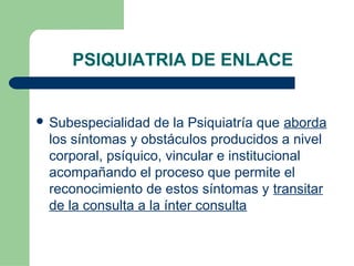 PSIQUIATRIA DE ENLACE
 Subespecialidad de la Psiquiatría que aborda
los síntomas y obstáculos producidos a nivel
corporal, psíquico, vincular e institucional
acompañando el proceso que permite el
reconocimiento de estos síntomas y transitar
de la consulta a la ínter consulta
 