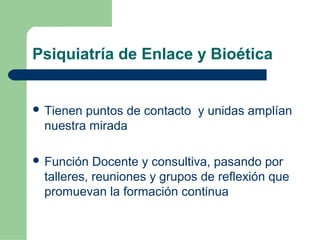 Psiquiatría de Enlace y Bioética
 Tienen puntos de contacto y unidas amplían
nuestra mirada
 Función Docente y consultiva, pasando por
talleres, reuniones y grupos de reflexión que
promuevan la formación continua
 