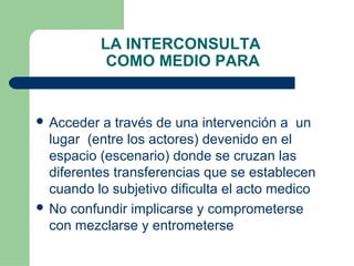 LA INTERCONSULTA
COMO MEDIO PARA
 Acceder a través de una intervención a un
lugar (entre los actores) devenido en el
espacio (escenario) donde se cruzan las
diferentes transferencias que se establecen
cuando lo subjetivo dificulta el acto medico
 No confundir implicarse y comprometerse
con mezclarse y entrometerse
 