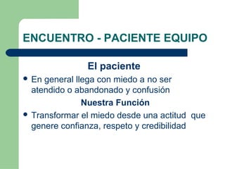 ENCUENTRO - PACIENTE EQUIPO
El paciente
 En general llega con miedo a no ser
atendido o abandonado y confusión
Nuestra Función
 Transformar el miedo desde una actitud que
genere confianza, respeto y credibilidad
 