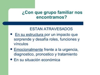 ¿Con que grupo familiar nos
encontramos?
ESTAN ATRAVESADOS
 En su estructura por un impacto que
sorprende y desafía roles, funciones y
vínculos
 Emocionalmente frente a la urgencia,
diagnostico, pronostico y tratamiento
 En su situación económica
 