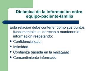 Dinámica de la información entre
equipo-paciente-familia
Esta relación debe contener como sus puntos
fundamentales el derecho a mantener la
información respetando:
 Confidencialidad.
 Intimidad
 Confianza basada en la veracidad
 Consentimiento informado
 