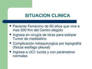 SITUACION CLINICA
 Paciente Femenino de 60 años que vive a
mas 500 Km del Centro elegido
 Ingresa en cirugía de tórax para extirpar
Tumor de mediastino
 Complicación intraquirurgica por topografía
(fístula esófago pleural)
 Ingresa a UCI: lucida y con parámetros
normales
 