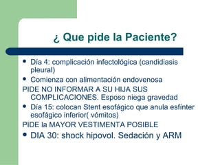 ¿ Que pide la Paciente?
 Día 4: complicación infectológica (candidiasis
pleural)
 Comienza con alimentación endovenosa
PIDE NO INFORMAR A SU HIJA SUS
COMPLICACIONES. Esposo niega gravedad
 Día 15: colocan Stent esofágico que anula esfínter
esofágico inferior( vómitos)
PIDE la MAYOR VESTIMENTA POSIBLE
 DIA 30: shock hipovol. Sedación y ARM
 