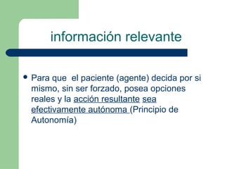 información relevante
 Para que el paciente (agente) decida por si
mismo, sin ser forzado, posea opciones
reales y la acción resultante sea
efectivamente autónoma (Principio de
Autonomía)
 