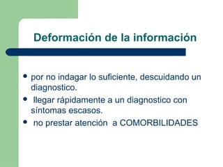 Deformación de la información
 por no indagar lo suficiente, descuidando un
diagnostico.
 llegar rápidamente a un diagnostico con
síntomas escasos.
 no prestar atención a COMORBILIDADES
 